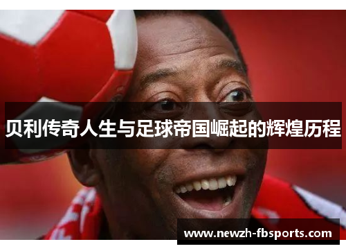 贝利传奇人生与足球帝国崛起的辉煌历程