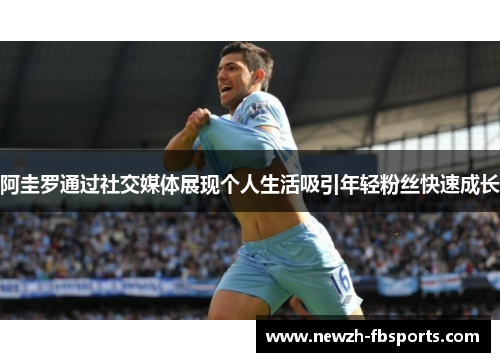 阿圭罗通过社交媒体展现个人生活吸引年轻粉丝快速成长