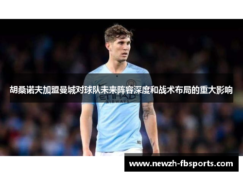 胡桑诺夫加盟曼城对球队未来阵容深度和战术布局的重大影响