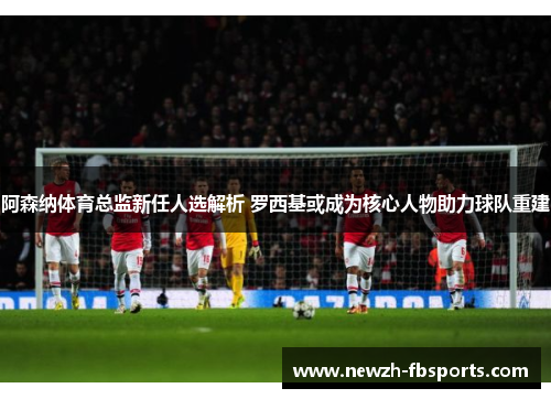 阿森纳体育总监新任人选解析 罗西基或成为核心人物助力球队重建